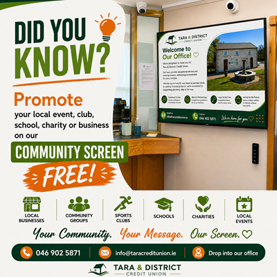 Community Screen  Promote your local event, club, school, charity or business – FREE!  At Tara & District Credit Union, we're proud to support our local community. Our Community Screen gives local organisations the opportunity to promote events, fundraisers, activities and initiatives free of charge.  Whether you're a:  Local Business Community Group Sports Club School Charity Organiser of a Local Event  we'd be delighted to help you spread the word.  How It Works  Simply send us:  Your poster or graphic (JPG or PNG) Event details Dates you would like it displayed Your contact details  We'll display your promotion on our Community Screen in branch, subject to availability and our approval guidelines.  Interested?  📧 Email: info@taracreditunion.ie  ☎ Phone: 046 902 5871  📍 Or call into our office.